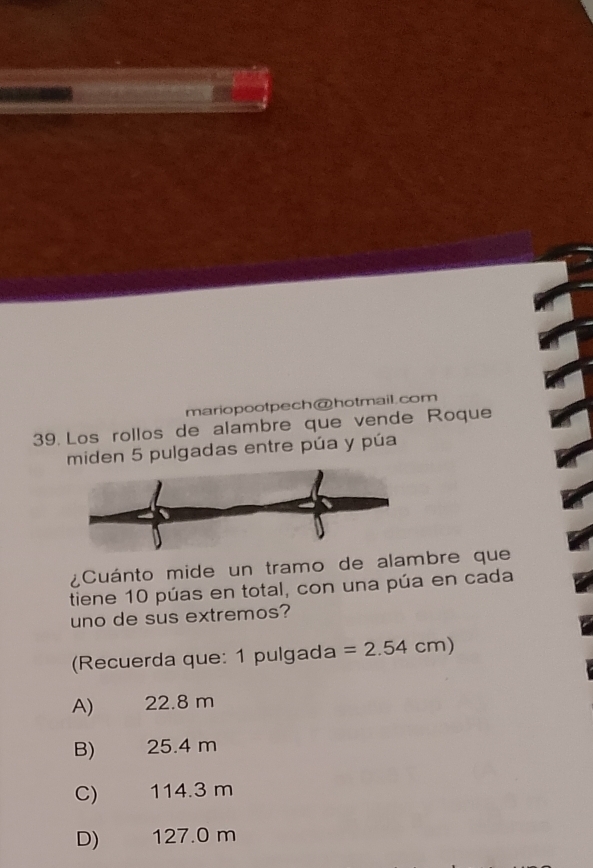 mariopootpech@hotmail.com
39. Los rollos de alambre que vende Roque
miden 5 pulgadas entre púa y púa
¿Cuánto mide un tramo de alambre que
tiene 10 púas en total, con una púa en cada
uno de sus extremos?
(Recuerda que: 1 pulgada =2.54cm)
A) 22.8 m
B) 25.4 m
C) 114.3 m
D) 127.0 m