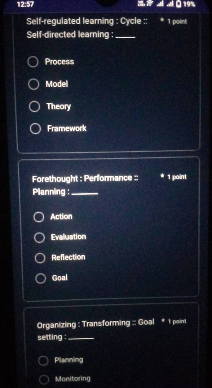 12:57 19%
all
Self-regulated learning : Cycle :: 1 point
Self-directed learning :_
Process
Model
Theory
Framework
Forethought : Performance :: * 1 point
Planning :_
Action
Evaluation
Reflection
Goal
Organizing : Transforming :: Goal * 1 point
setting :_
Planning
Monitoring