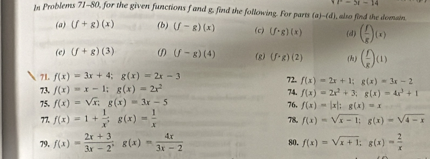 t^2-5t-14
In Problems 71-80, for the given functions f and g, find the following. For parts (a)-(d) , also find the domain. 
(a) (f+g)(x) (b) (f-g)(x) (c) (f· g)(x) (d) ( f/g )(x)
(e) (f+g)(3) () (f-g)(4) (g) (f· g)(2) (h) ( f/g )(1)
71. f(x)=3x+4; g(x)=2x-3
73. f(x)=x-1; g(x)=2x^2 72. f(x)=2x+1; g(x)=3x-2
74. f(x)=2x^2+3; g(x)=4x^3+1
75. f(x)=sqrt(x); g(x)=3x-5 76. f(x)=|x|; g(x)=x
77. f(x)=1+ 1/x ; g(x)= 1/x  78. f(x)=sqrt(x-1); g(x)=sqrt(4-x)
79, f(x)= (2x+3)/3x-2 ; g(x)= 4x/3x-2  80. f(x)=sqrt(x+1); g(x)= 2/x 