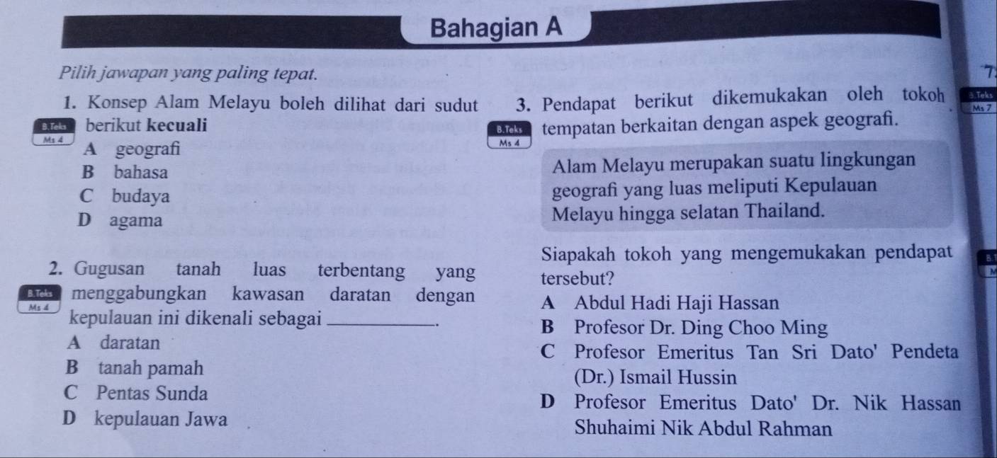 Bahagian A
T
Pilih jawapan yang paling tepat. 3.Teks
1. Konsep Alam Melayu boleh dilihat dari sudut 3. Pendapat berikut dikemukakan oleh tokoh Ma 7
B. Teks berikut kecuali
B.Teks tempatan berkaitan dengan aspek geograf.
Ms 4 A geografi
Ms 4
B bahasa Alam Melayu merupakan suatu lingkungan
C budaya geografi yang luas meliputi Kepulauan
D agama Melayu hingga selatan Thailand.
Siapakah tokoh yang mengemukakan pendapat
2. Gugusan tanah luas terbentang yang tersebut?
B.Teks menggabungkan kawasan daratan dengan A Abdul Hadi Haji Hassan
Ms 4 kepulauan ini dikenali sebagai _B Profesor Dr. Ding Choo Ming
A daratan
C Profesor Emeritus Tan Sri Dato' Pendeta
B tanah pamah
(Dr.) Ismail Hussin
C Pentas Sunda D Profesor Emeritus Dato' Dr. Nik Hassan
D kepulauan Jawa Shuhaimi Nik Abdul Rahman