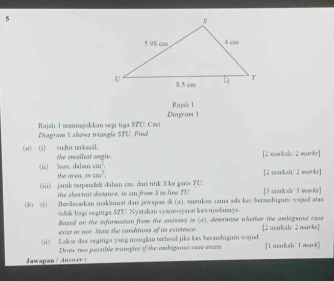 Rajah 1 
Diagram 1 
Rajah 1 menunjukkan segi tiga STU. Cári 
Diagram 1 shows triangle STU. Find 
(a) (i) sudut terkecil. 
the smallest angle. [2 markah/ 2 marks] 
(ii) luas, dalam cm^2. 
the area, in cm^2. [2 markah/ 2 marks] 
(iii) jarak terpendek dalam em. dari titik S ke garis TU. 
the shortest distance, in ca from S to line TU. [3 markah/ 3 marks] 
(b) (i) Berdasarkan maklumat dari jawapan di (σ), tentukan sama ada kes berambiguiti wujud atau 
tidak bagi segitiga STU. Nyatakan syarat-syarat kewujudannya. 
Based on the information from the answers in (a), determine whether the ambiguous case 
exist or not. State the conditions of its existence. [2 markah/ 2 marks] 
(ii) Lakar dua segitiga yang mungkin terhasil jika kes berambiguiti wujud. 
Draw two possible triangles if the ambiguous case exists. [1 markah/ 1 mark] 
Jawapan / Answer :