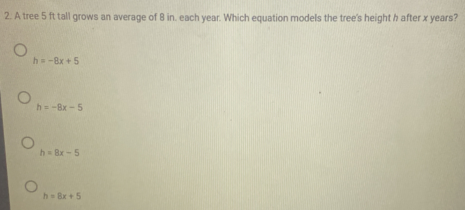 A tree 5 ft tall grows an average of 8 in. each year. Which equation models the tree's height h after x years?
h=-8x+5
h=-8x-5
h=8x-5
h=8x+5