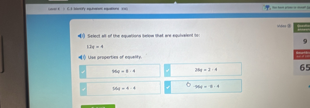 Level K > C.5 Identify equivalent equations XNQ Yo feve prizes to revsal G
Video ⑤ Questio
Select all of the equations below that are equivalent to:
9
12q=4
Use properties of equality. sut of 100 Smartsc
96q=8· 4
28q=2· 4
65
56q=4· 4
-96q=-8· 4