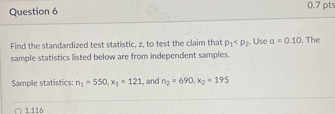 Find the standardized test statistic, z, to test the claim that p_1 . Use alpha =0.10. The 
sample statistics listed below are from independent samples. 
Sample statistics: n_1=550, x_1=121 , and n_2=690, x_2=195
1.116