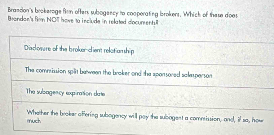 Brandon's brokerage firm offers subagency to cooperating brokers. Which of these does
Brandon's firm NOT have to include in related documents?
Disclosure of the broker-client relationship
The commission split between the broker and the sponsored salesperson
The subagency expiration date
Whether the broker offering subagency will pay the subagent a commission, and, if so, how
much