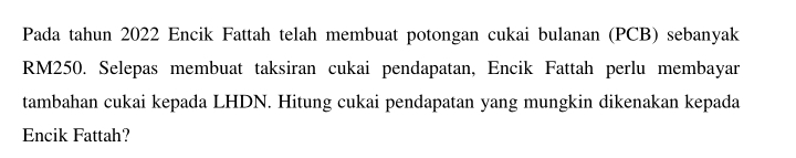 Pada tahun 2022 Encik Fattah telah membuat potongan cukai bulanan (PCB) sebanyak
RM250. Selepas membuat taksiran cukai pendapatan, Encik Fattah perlu membayar 
tambahan cukai kepada LHDN. Hitung cukai pendapatan yang mungkin dikenakan kepada 
Encik Fattah?