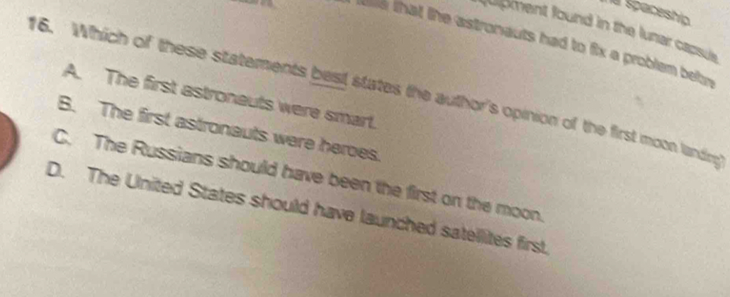 Te Spaceship
ment found in the lunar capsus
te that the astronauts had to fix a problem betn
16. Which of these statements best states the author's opinion of the first moon landing
A. The first astroneuts were smart.
B. The first astronauts were heroes.
C. The Russians should have been the first on the moon
D. The United States should have launched satellites first.