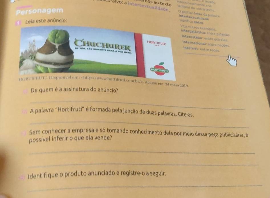 intentionalmente a sé
el ños ãº texto tembrar de outro texts 
Ilo-álvo: a intertextualidade. O pretivo Ínter da palavra
Personagem
intertextualidade significa entre.
Leia este anúncio:
a outros exemplos
ergaláctica: entre galáxias
erestelar: entre estrelas.
ternacional: entre nações.
ternet: entre redes.
) [O] FRUTI Disponível em:. Acesso em: 24 maio 2019.
De quem é a assinatura do anúncio?
_
A palavra "Hortifruti" é formada pela junção de duas palavras. Cite-as
_
Sem conhecer a empresa e só tomando conhecimento dela por meio dessa peça publicitária, é
possível inferir o que ela vende?
_
_
Identifique o produto anunciado e registre-o a seguir.
_