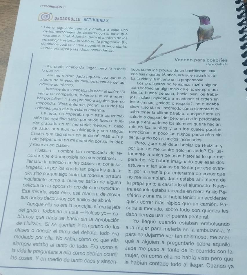 PROGRESIÓN 11
DESARROLLO ACTIVIDAD 2
Lee el siguiente cuento y analiza a cada uno
de los personajes de acuerdo con la tabla que
aparece al final. Además, para el análisis de los
personajes retoma lo visto en la progresión 8 y
establece cuál es el tema central, el secundario,
la idea principal y las ideas secundarias.
—Ay, profe, acabo de llegar, pero le cuento tidos como los propios de un bachillerato, ella,
lo que sé...
con sus mugres 16 años, era quien administra-
Asi me recibió Jade aquella vez que la vi ba la vida y la muerte en la preparatoria.
afuera de la escuela minutos después del ac- Los profesores no teníamos razón alguna
cidente de tránsito. para sospechar algo malo de ella: sîempre era
Justamente le acababa de decir al salón: ''Si atenta, buena persona, hacía bien los traba
ven a su compañera, diganle que va a repro- jos, incluso ayudaba a mantener el orden en
bar por faltas". Y siempre habia alguien que me los alumnos; ¿miedo o respeto?, no quedaba
respondía: 'Está enferma, profe', en todos los claro. Eso sí, era incómodo cómo siempre bus-
salones, pero ella sí estaba enferma. caba tener la última palabra, aunque fuera un
La neta, no esperaba que esta conversa- saludo o despedida; pero eso se le perdonaba
ción tan repetida salón por salón fuera a que- porque era parte de los alumnos que te hacían
dar grabada en mi memoria; menos, el caso reír en los pasillos y con los cuales podrías
de Jade: una alumna olvidable y con rasgos mencionar un poco tus gustos personales sin
físicos que tachaban en el cliché más allá y ser juzgado con silencios incómodos.
solo perpetuada en mi memoria por su timidez Pero, ¿por qué debo hablar de Huitzilin y
y reserva en clases. por qué no me centro solo en Jade? Es jus-
Huitzilín —nombre tan complicado de re- tamente la unión de esas historias lo que me
cordar que era imposible no memorizárselo—, perturbó. No habría imaginado que esas dos
Ilamaba la atención en las clases: no por el so- estuvieran tan unidas de no ser por ese even-
brepeso, ni por los shorts tan pegados a la in- to, por mi manía por enterarme de cosas que
gle, sino porque algo tenía. La rodeaba un aura no me incumbían. Jade estaba ahí afuera de
inquietante como si hubiese salido de alguna la prepa junto a casi todo el alumnado. Nues-
película de la época de oro de cine mexicano. tra escuela estaba ubicada en mero Anillo Pe-
Esa mirada, esos ojos, esa manera de mover riférico y una mujer había tenido un accidente:
sus dedos decorados con anillos de abuela. quiso correr más rápido que un camión. Pa-
Aunque ella no era la concejal, sí era la jefa saba a menudo, sobre todo con quienes les
del grupo. Todos en el aula —incluso yo— sa- daba pereza usar el puente peatonal.
bíamos que nada se hacía sin la aprobación Yo llegué cuando estaban embolsando
de Huitzilín. Si se querían ir temprano de las a la mujer para meterla en la ambulancia. Y
clases o decidir el tema del debate, todo era para no dejarme ver tan chismoso, me acer-
mediado por ella. No sabía cómo es que ella qué a alguien a preguntarle sobre aquello.
siempre estaba al tanto de todo. Era como si Jade me puso al tanto de lo ocurrido con la
la vida le preguntara a ella cómo debían ocurrir mujer, en cómo ella no había visto pero que
las cosas. Y en medio de tanto caos y sinsen- le habían contado todo al llegar. Cuando ya