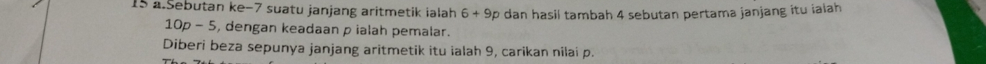 Sebutan ke -7 suatu janjang aritmetik ialah 6+9 O * dan hasil tambah 4 sebutan pertama janjang itu ialah
10p-5 , dengan keadaan p ialah pemalar. 
Diberi beza sepunya janjang aritmetik itu ialah 9, carikan nilai p.