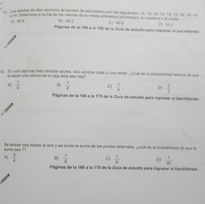 Las edades de díez alumnos de tercero de secundaria son las siguientes: 14; 15; 16; 14; 15; 15; 16; 14; 14
y 14. Determina la suma de los valores de la medía aritmética (promedio), la mediana y la moda.
A) 40.9 B) 43.2 C 49.8 D) 53.2
Páginas de la 166 a la 168 de la Guía de estudio para ingresar al bachillerato
42. En una caja hay tres canicas azules, dos canicas rojas y una verde. ¿Cuál es la probabilidad teórica de que
al sacar una canica de la caja esta sea roja?
A)  1/6  B)  1/8   1/3  D)  2/5 
C)
Páginas de la 168 a la 170 de la Guía de estudio para ingresar al bachillerato
3. Se lanzan dos dados al aire y se anota la suma de los puntos obtenidos, ¿cuál es la probabilidad de que la
suma sea 7?
A)  5/4   7/6   1/6   1/36 
B)
C)
D)
Páginas de la 168 a la 170 de la Guía de estudio para ingresar al bachillerato