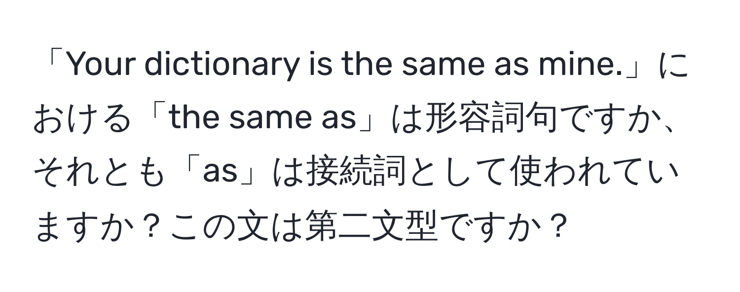 「Your dictionary is the same as mine.」における「the same as」は形容詞句ですか、それとも「as」は接続詞として使われていますか？この文は第二文型ですか？