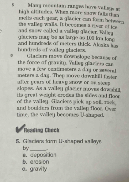 Many mountain ranges have valleys at
high altitudes. When more snow falls than
melts each year, a glacier can form between
the valley walls. It becomes a river of ice
and snow called a valley glacier. Valley
glaciers may be as large as 100 km long
and hundreds of meters thick. Alaska has
hundreds of valley glaciers.
6 Glaciers move downslope because of
the force of gravity. Valley glaciers can
move a few centimeters a day or several
meters a day. They move downhill faster
after years of heavy snow or on steep
slopes. As a valley glacier moves downhill,
its great weight erodes the sides and floor
of the valley. Glaciers pick up soil, rock,
and boulders from the valley floor. Over
time, the valley becomes U-shaped.
Reading Check
5. Glaciers form U-shaped valleys
by_ .
a. deposition
b. erosion
c. gravity