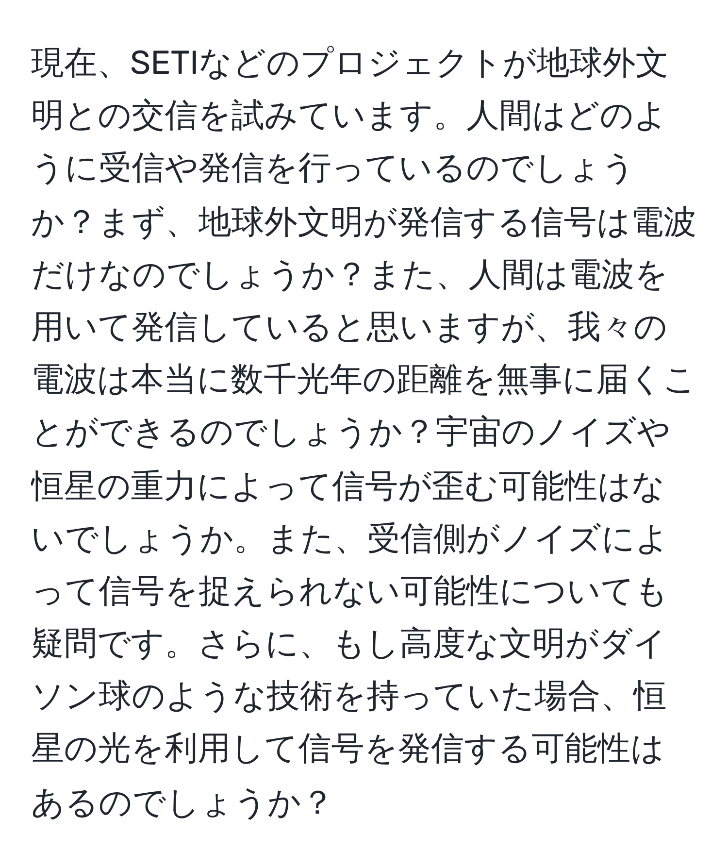 現在、SETIなどのプロジェクトが地球外文明との交信を試みています。人間はどのように受信や発信を行っているのでしょうか？まず、地球外文明が発信する信号は電波だけなのでしょうか？また、人間は電波を用いて発信していると思いますが、我々の電波は本当に数千光年の距離を無事に届くことができるのでしょうか？宇宙のノイズや恒星の重力によって信号が歪む可能性はないでしょうか。また、受信側がノイズによって信号を捉えられない可能性についても疑問です。さらに、もし高度な文明がダイソン球のような技術を持っていた場合、恒星の光を利用して信号を発信する可能性はあるのでしょうか？