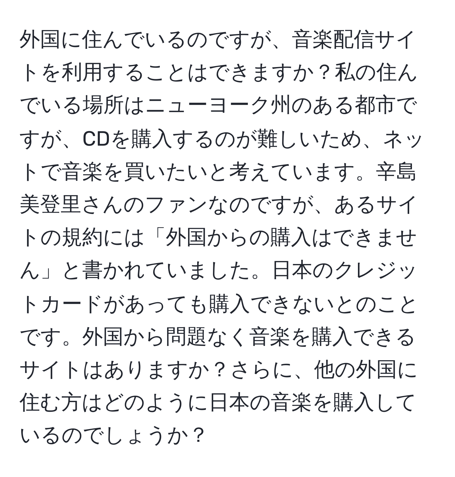 外国に住んでいるのですが、音楽配信サイトを利用することはできますか？私の住んでいる場所はニューヨーク州のある都市ですが、CDを購入するのが難しいため、ネットで音楽を買いたいと考えています。辛島美登里さんのファンなのですが、あるサイトの規約には「外国からの購入はできません」と書かれていました。日本のクレジットカードがあっても購入できないとのことです。外国から問題なく音楽を購入できるサイトはありますか？さらに、他の外国に住む方はどのように日本の音楽を購入しているのでしょうか？