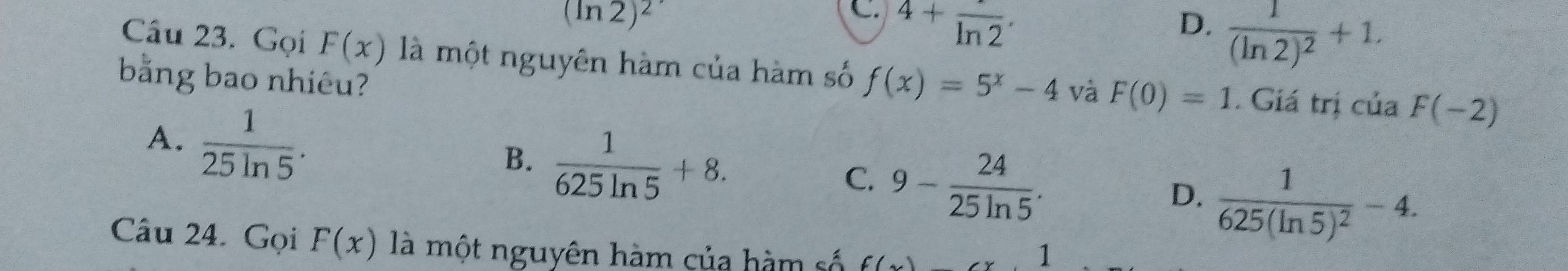 (ln 2)^2
C. 4+frac ln 2. D. frac 1(ln 2)^2+1. 
Câu 23. Gọi F(x) là một nguyên hàm của hàm số f(x)=5^x-4 và F(0)=1
bằng bao nhiêu? . Giá trị cuaF(-2)
A.  1/25ln 5 .
B.  1/625ln 5 +8.
C. 9- 24/25ln 5 . frac 1625(ln 5)^2-4. 
D.
Câu 24. Gọi F(x) là một nguyên hàm của hàm số f(
1