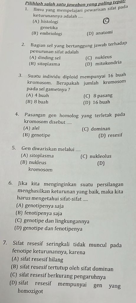 Pilihlah salah satu jawaban yang paling tepati
1. Ilmu yang mempelajari pewarisan sifat pada
keturunannya adalah ....
(A) histologi
0
genetika
(B) embriologi (D) anatomi
2. Bagian sel yang bertanggung jawab terhadap
penurunan sifat adalah
(A) dinding sel (C) nukleus
(B) sitoplasma (D) mitokondria
3. Suatu individu diploid mempunyai 16 buah
kromosom. Berapakah jumlah kromosom
pada sel gametnya ?
(A) 4 buah (C) 8 pasang
(B) 8 buah (D) 16 buah
4. Pasangan gen homolog yang terletak pada
kromosom disebut ....
(A) alel (C) dominan
(B) genotipe (D) resesif
5. Gen diwariskan melalui ....
(A) sitoplasma (C) nukleolus
(B) nukleus (D)
kromosom
6. Jika kita menginginkan suatu persilangan
menghasilkan keturunan yang baik, maka kita
harus mengetahui sifat-sifat ....
(A) genotipenya saja
(B) fenotipenya saja
(C) genotipe dan lingkungannya
(D) genotipe dan fenotipenya
7. Sifat resesif seringkali tidak muncul pada
fenotipe keturunannya, karena
(A) sifat resesif hilang
(B) sifat resesif tertutup oleh sifat dominan
(C) sifat resesif berkurang pengaruhnya
(D) sifat resesif mempunyai gen yang
homozigot