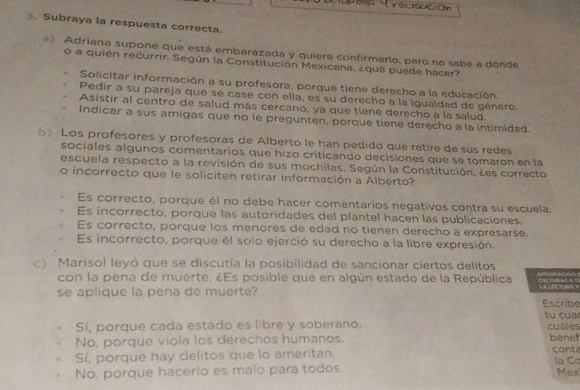 recidación 
. Subraya la respuesta correcta.
Adriana supone que está embarazada y quiere confirmarlo, pero no sabe a dónde
o a quién recurrir. Según la Constitución Mexicana, ¿qué puede hacer?
Solicitar información a su profesora, porque tiene derecho a la educación.
Pedir a su pareja que se case con ella, es su derecho a la igualdad de género.
Asistir al centro de salud más cercano, ya que tiene derecho a la salud.
Indicar a sus amigas que no le pregunten, porque tiene derecho a la intimidad.
Los profesores y profesoras de Alberto le han pedido que retire de sus redes
sociales algunos comentarios que hizo criticando decisiones que se tomaron en la
escuela respecto a la revisión de sus mochilas. Según la Constitución, ¿es correcto
o incorrecto que le soliciten retirar información a Alberto?
Es correcto, porque él no debe hacer comentarios negativos contra su escuela.
Es incorrecto, porque las autoridades del plantel hacen las publicaciones.
Es correcto, porque los menores de edad no tienen derecho a expresarse.
Es incorrecto, porque él solo ejerció su derecho a la libre expresión.
Marisol leyó que se discutía la posibilidad de sancionar ciertos delitos
con la pena de muerte. ¿Es posible que en algún estado de la República 
se aplique la pena de muerte?
Escribe
tu cua
Sí, porque cada estado es libre y soberano. cuáles
No, porque viola los derechos humanos. benef
Sí, porque hay delitos que lo ameritan. conta la Cq
No, porque hacerlo es malo para todos. Mex