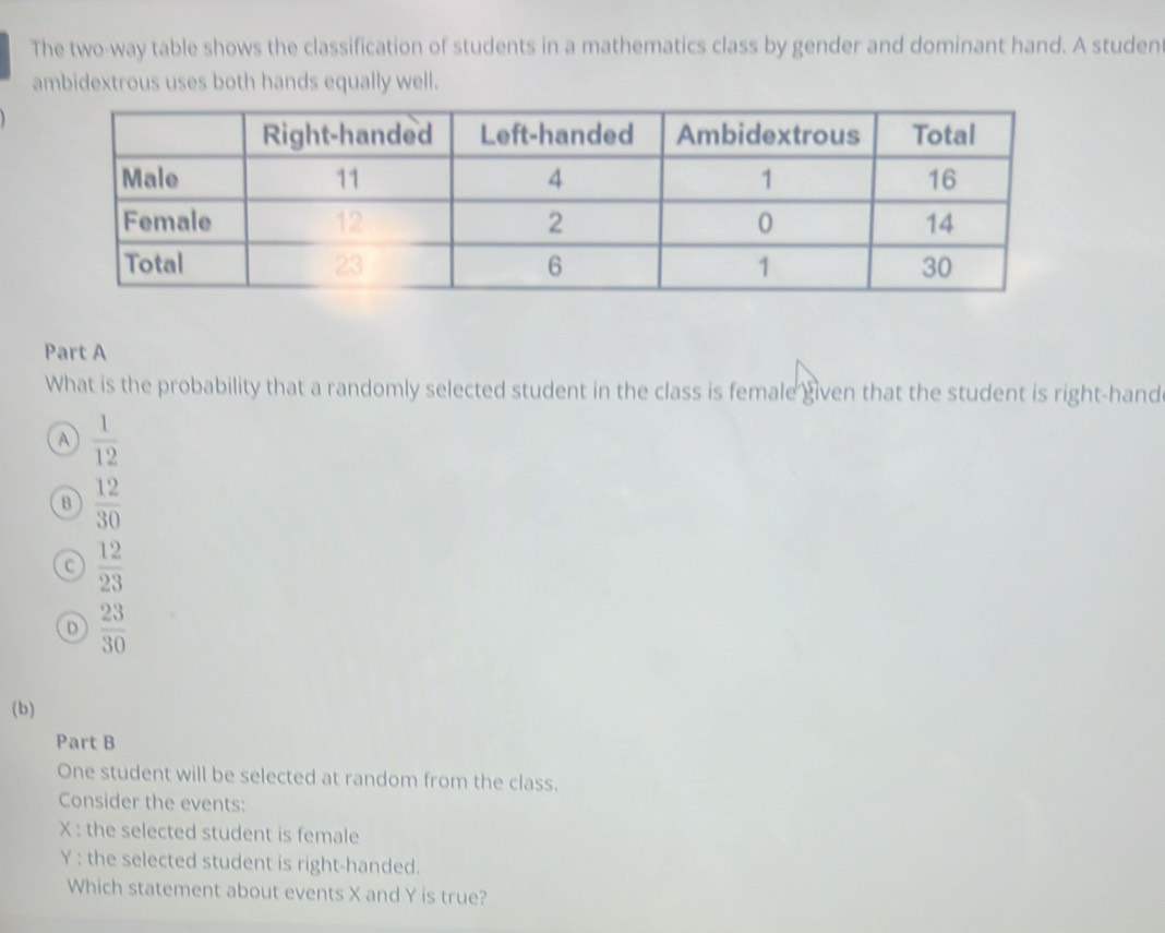 The two-way table shows the classification of students in a mathematics class by gender and dominant hand. A studen
ambidextrous uses both hands equally well.
Part A
What is the probability that a randomly selected student in the class is female given that the student is right-hand
A  1/12 
B  12/30 
C  12/23 
D  23/30 
(b)
Part B
One student will be selected at random from the class.
Consider the events:
X : the selected student is female
Y : the selected student is right-handed.
Which statement about events X and Y is true?