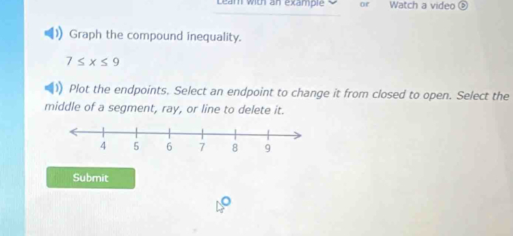 Lear with an example O or Watch a video 
Graph the compound inequality.
7≤ x≤ 9
Plot the endpoints. Select an endpoint to change it from closed to open. Select the 
middle of a segment, ray, or line to delete it. 
Submit