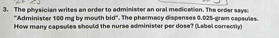 The physician writes an order to administer an oral medication. The order says: 
"Administer 100 mg by mouth bid". The pharmacy dispenses 0.025-gram capsules. 
How many capsules should the nurse administer per dose? (Label correctly)