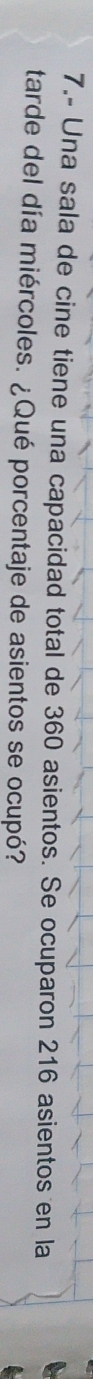 7.- Una sala de cine tiene una capacidad total de 360 asientos. Se ocuparon 216 asientos en la 
tarde del día miércoles. ¿Qué porcentaje de asientos se ocupó?