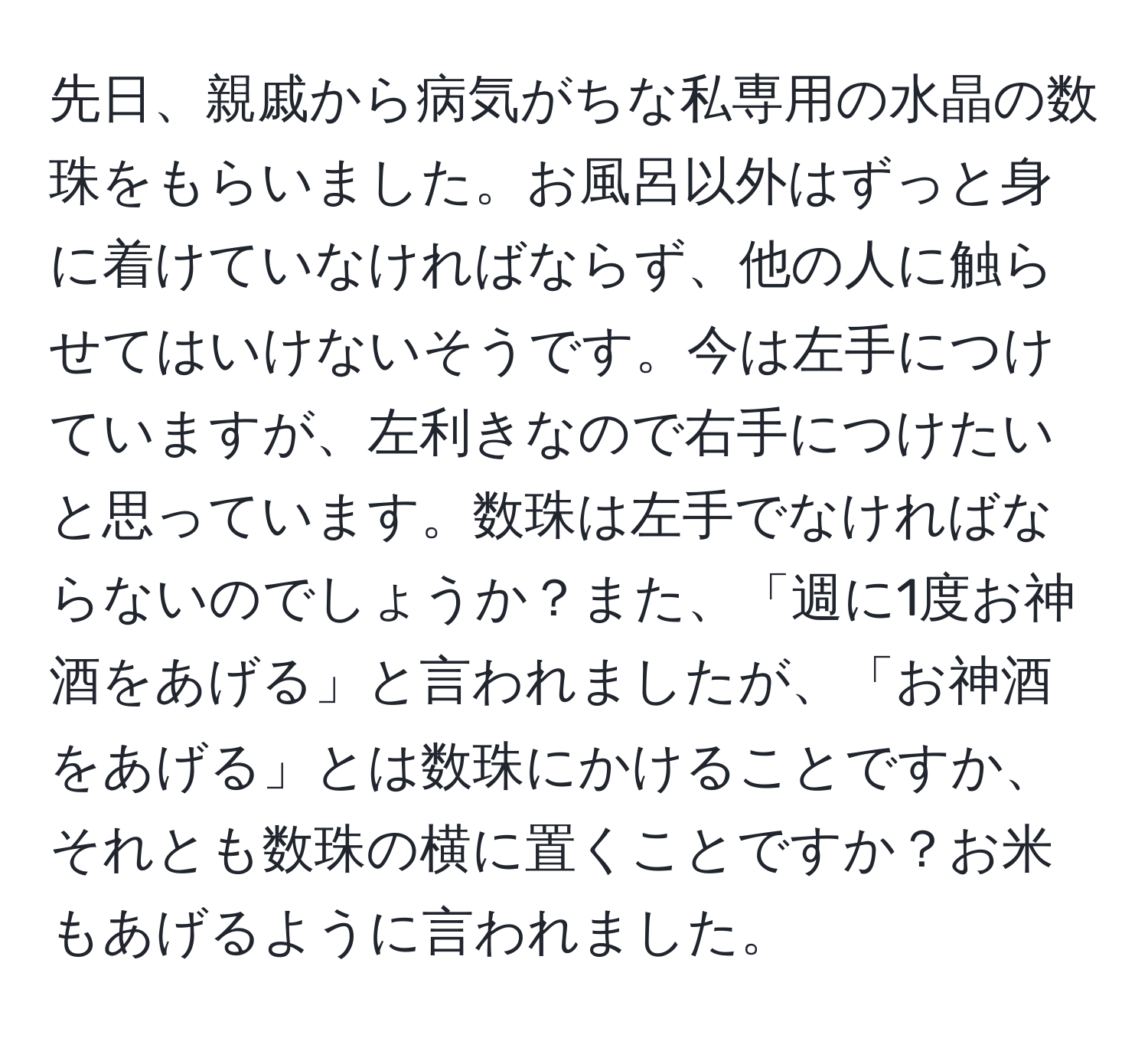 先日、親戚から病気がちな私専用の水晶の数珠をもらいました。お風呂以外はずっと身に着けていなければならず、他の人に触らせてはいけないそうです。今は左手につけていますが、左利きなので右手につけたいと思っています。数珠は左手でなければならないのでしょうか？また、「週に1度お神酒をあげる」と言われましたが、「お神酒をあげる」とは数珠にかけることですか、それとも数珠の横に置くことですか？お米もあげるように言われました。