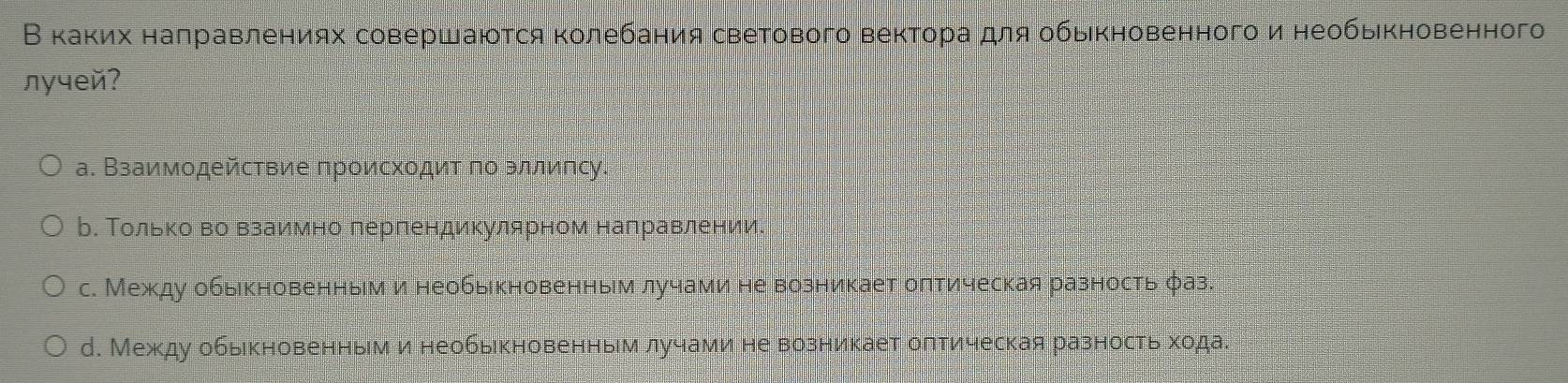 В κаκих наπравлениях совершаются κолебания светового вектораαдля обьιкновенного и необькновенного
лyчей?
а. Взаимодействие происхοдит πо зллипсу.
ь. ΤольΚоδво взаимно лерпендикулярном налравлении.
с. Между обыкновенным и необыкновенным лучами не возникает олтическая разность φаз.
д. Между обыкновенным и необыкновенным лучами не возникает олтическая разность хода.