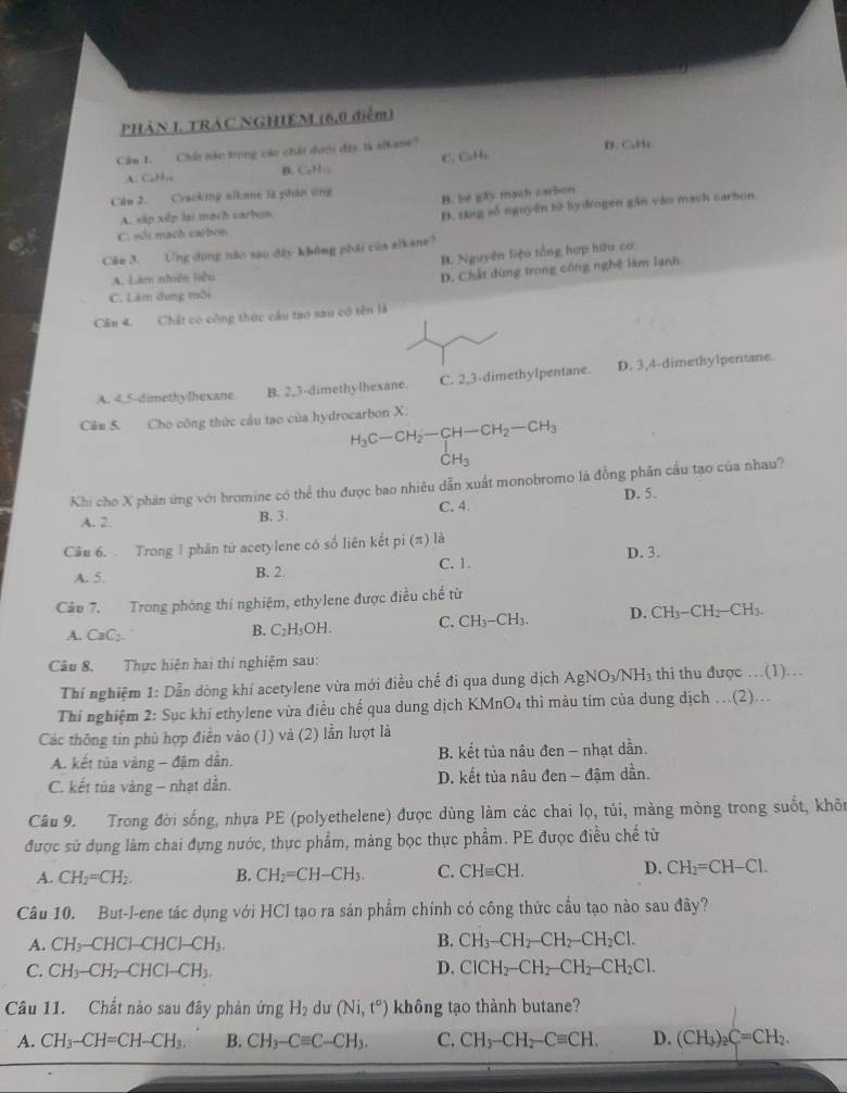 PHẢN I. TRAC NGHIEM (6,0 điểm)
Cầu 1. Chất nào trong các chát dưới đây là s(kane?
D. Cul a
C. CuHi
A. GH B. CuH:
Câu 2. Cracking alkane là phân ứng B. be gây mạch sarbon
A. sắp xếp lại mạch carbon
D. Đng số nguyên tì hydrogen gần vào mạch carhon.
C. sối mạch carbon
Cău 3. Ung dụng năo sao đây không phải của alkane?
B. Nguyên liệu tổng hợp hữu cơ
A. Làm nhiên liệu
D. Chất dùng trong công nghệ làm lanh.
C. Lâm dung mỗi
Cần 4. Chất có công thức cầu tạo sau cô tên là
A. 4,5-dimethylhexane B. 2,3-dimethylhexane. C. 2,3-dimethylpentane. D. 3,4-dimethylpentane
Câm 5. Cho công thức cầu tạo của hydrocarbon X:
H_3C-CH_2-CH-CH_2-CH_3
CH_3
Khi cho X phán ứng với bromine có thể thu được bao nhiêu dẫn xuất monobromo là đồng phân cầu tạo của nhau?
C. 4
A. 2. B. 3. D. 5.
Câu 6.  Trong 1 phân tứ acetylene có số liên kết pi (π ) là
A. 5. C. 1. D. 3.
B. 2.
Câu 7. Trong phòng thí nghiệm, ethylene được điều chế từ
A. CaC;.
B. C_2H_5OH. C. CH_3-CH_3. D. CH_3-CH_2-CH_3.
Câu 8. Thực hiện hai thí nghiệm sau:
Thí nghiệm 1: Dẫn dòng khí acetylene vừa mới điều chế đi qua dung dịch AgNO_3/NH_3 thi thu được …(1)….
Thí nghiệm 2: Sục khí ethylene vừa điều chế qua dung dịch KMnO4 thì màu tim của dung dịch ..(2)...
Các thông tin phù hợp điển vào (1) và (2) lần lượt là
A. kết tủa vàng - đậm dần. B. kết tủa nâu đen - nhạt dần.
C. kết tủa vàng - nhạt dần. D. kết tủa nâu đen - đậm dần.
Câu 9. Trong đời sống, nhựa PE (polyethelene) được dùng làm các chai lọ, túi, màng mòng trong suốt, khôn
được sử dụng làm chai đựng nước, thực phẩm, màng bọc thực phẩm. PE được điều chế từ
A. CH_2=CH_2. B. CH_2=CH-CH_3. C. CHequiv CH. D. CH_2=CH-Cl.
Câu 10. But-l-ene tác dụng với HCl tạo ra sản phẩm chính có công thức cầu tạo nào sau đây?
A. CH_3-CHCl-CHCl-CH_3. B. CH_3-CH_2-CH_2-CH_2Cl.
D.
C. CH_3-CH_2-CHCl-CH_3. ClCH_2-CH_2-CH_2-CH_2Cl.
Câu 11. Chất nào sau đây phản ứng H_2 du (Ni,t°) không tạo thành butane?
A. CH_3-CH=CH-CH_3. B. CH_3-Cequiv C-CH_3. C. CH_3-CH_2-Cequiv CH. D. (CH_3)_2C=CH_2.