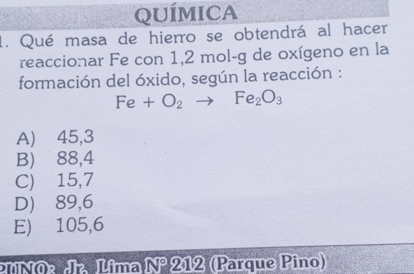 QUÍMICA
1. Qué masa de hierro se obtendrá al hacer
reaccionar Fe con 1,2 mol-g de oxígeno en la
formación del óxido, según la reacción :
Fe+O_2to Fe_2O_3
A) ⩾45,3
B) 88,4
C) 15,7
D) 89,6
E) 105,6
UNOe d Lîma N 18 212 (Parque Pino)