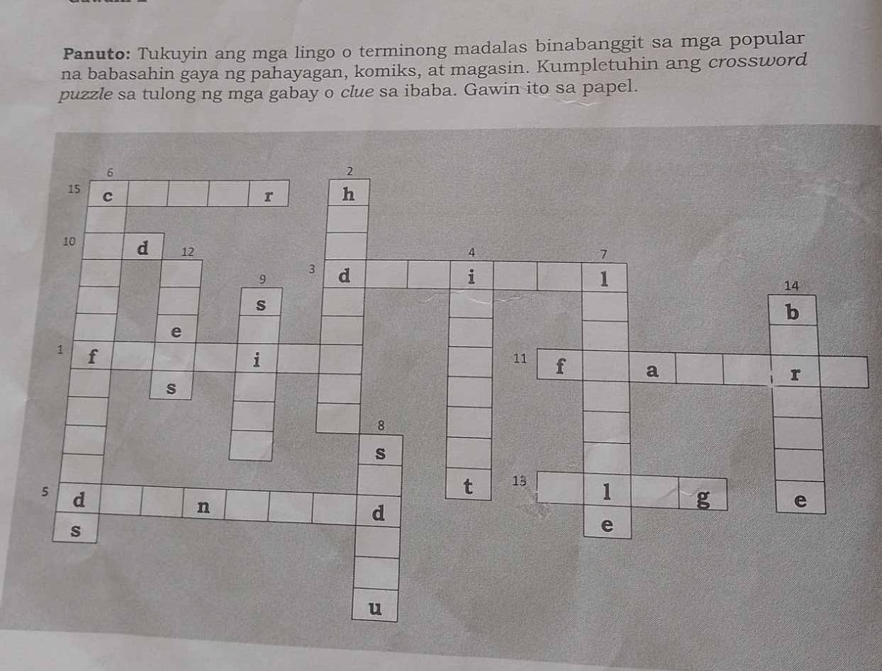 Panuto: Tukuyin ang mga lingo o terminong madalas binabanggit sa mga popular 
na babasahin gaya ng pahayagan, komiks, at magasin. Kumpletuhin ang crossword 
puzzle sa tulong ng mga gabay o clue sa ibaba. Gawin ito sa papel.
6
2
15 c h 
r
10 d 12
4
7
3
9 d 
i 
1
14
s 
b 
e
1 f 
i
11 f a 
r 
s 
8 
s
5 d 
t 13
1 
n 
d 
g 
e 
s 
e 
u