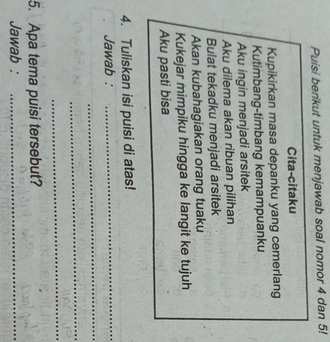 Puisi berikut untuk menjawab soal nomor 4 dan 5! 
Cita-citaku 
Kupikirkan masa depanku yang cemerlang 
Kutimbang-timbang kemampuanku 
Aku ingin menjadi arsitek 
Aku dilema akan ribuan pilihan 
Bulat tekadku menjadi arsitek 
Akan kubahagiakan orang tuaku 
Kukejar mimpiku hingga ke langit ke tujuh 
Aku pasti bisa 
4. Tuliskan isi puisi di atas! 
Jawab :_ 
_ 
_ 
_ 
5. Apa tema puisi tersebut? 
Jawab :_