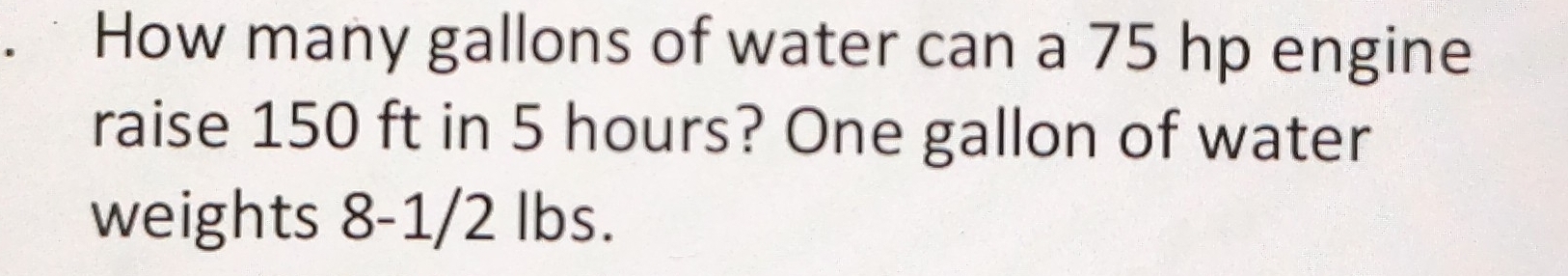 How many gallons of water can a 75 hp engine 
raise 150 ft in 5 hours? One gallon of water 
weights 8-1/2 lbs.