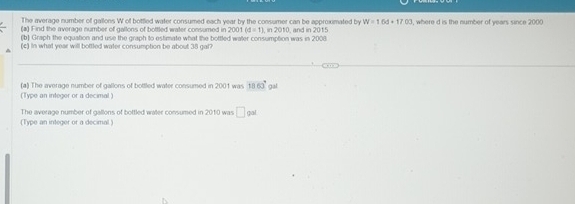 The average number of gallons W of bottled water consumed each year by the consumer can be approximated by W=16d+17.03
(a) Find the average number of gallons of bottled water consumed in , where d is the number of years since 2000
(b) Graph the equation and use the graph to estimate what the bottled water consumption was in 2008 2001 (d=1), m2010 , and in 2015 
(c) in what year will bottled water consumption be about 38 gal
(a) The average number of gallons of bottled water consumed in 2001 was (Type an integer or a decimal ) 1860° gal
(Type an integer or a decimal) The average number of gallons of bottled walter consumed in 2010 was □ pal