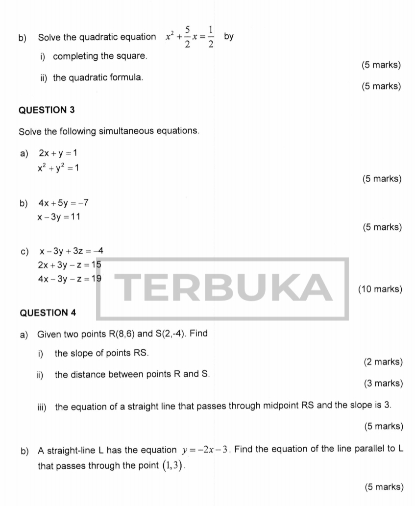 Solve the quadratic equation x^2+ 5/2 x= 1/2  by 
i) completing the square. 
(5 marks) 
ii) the quadratic formula. 
(5 marks) 
QUESTION 3 
Solve the following simultaneous equations. 
a) 2x+y=1
x^2+y^2=1
(5 marks) 
b) 4x+5y=-7
x-3y=11
(5 marks) 
c) x-3y+3z=-4
2x+3y-z=15
4x-3y-z=19 TERBUKA (10 marks) 
QUESTION 4 
a) Given two points R(8,6) and S(2,-4). Find 
i) the slope of points RS. 
(2 marks) 
ii) the distance between points R and S. 
(3 marks) 
iii) the equation of a straight line that passes through midpoint RS and the slope is 3. 
(5 marks) 
b) A straight-line L has the equation y=-2x-3. Find the equation of the line parallel to L
that passes through the point (1,3). 
(5 marks)