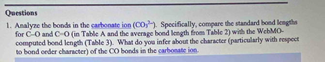 Analyze the bonds in the carbonate ion (CO_3^(2-)). Specifically, compare the standard bond lengths 
for C-O and C=0 (in Table A and the average bond length from Table 2) with the WebMO- 
computed bond length (Table 3). What do you infer about the character (particularly with respect 
to bond order character) of the CO bonds in the carbonate ion.