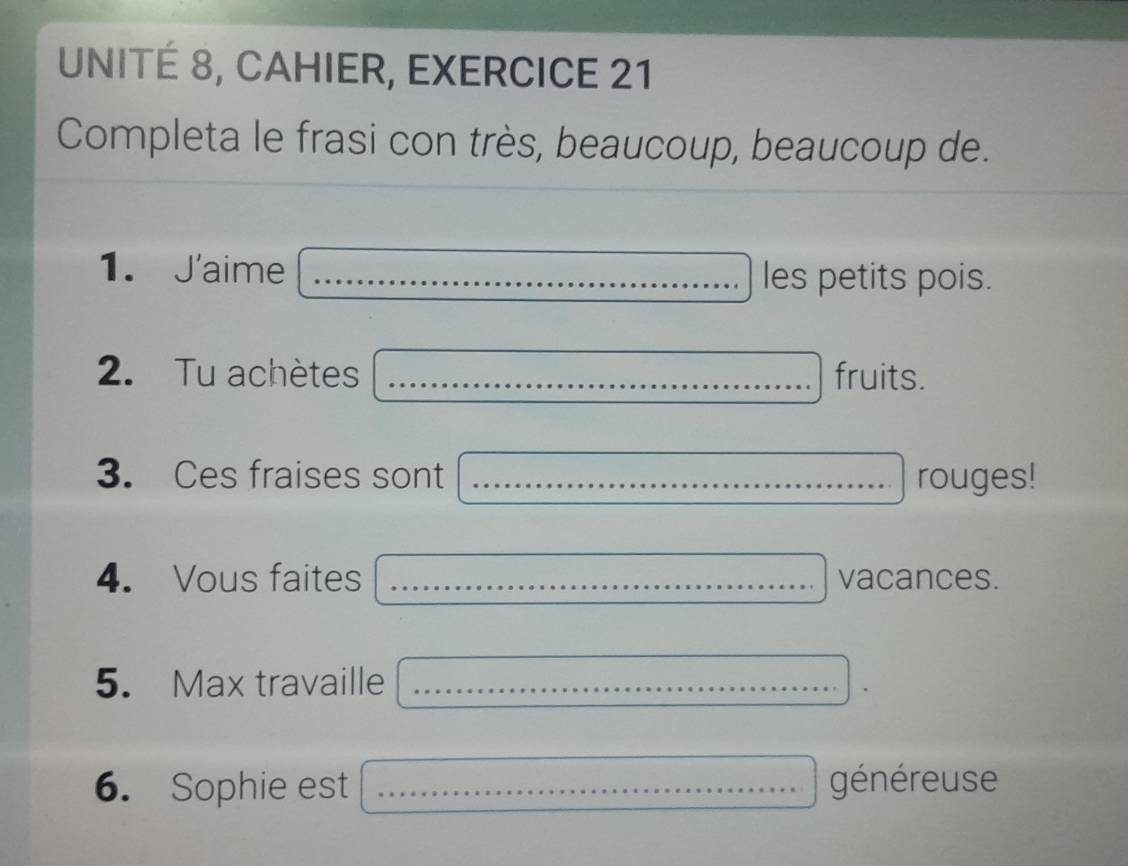 UNITÉ 8, CAHIER, EXERCICE 21 
Completa le frasi con très, beaucoup, beaucoup de. 
1. J'aime _les petits pois. 
2. Tu achètes _fruits. 
3. Ces fraises sont _rouges! 
4. Vous faites _ ...... vacances. 
5. Max travaille_ 
6. Sophie est _généreuse