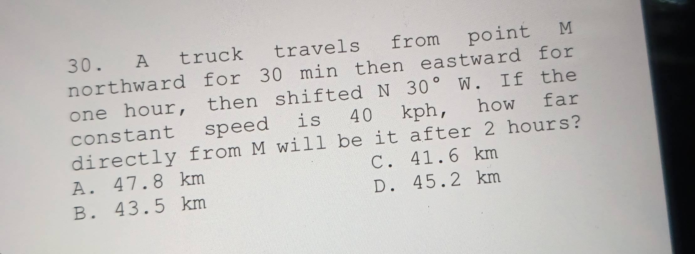 A truck travels from point M
northward for 30 min then eastward for
one hour, then shifted N 30° W. If the
constant speed is 40 kph, how far
directly from M will be it after 2 hours?
C. 41.6 km
A. 47.8 km
D. 45.2 km
B. 43.5 km