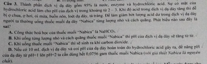 Thành phần dịch vị đạ dày gồm 95% là nước, enzyme và hydrochloric acid. Sự có mặt của
hydrochloric acid làm cho pH của dịch vị trong khoảng từ 2-3 Khi độ acìd trong dịch vị dạ dày tăng thì dễ
bị ợ chua, ợ hơi, ói mừa, buồn nôn, loét dạ dày, tá tràng. Để làm giảm bớt lượng acid dư trong dịch vị đạ dày
người ta thường uống thuốc muối dạ dày ''Nabica” từng lượng nhỏ và cách quãng. Phát biểu nào sau đây là
sai?
A. Công thức hoá học của thuốc muối “Nabica” là Na HCO_3
B. Khi uống từng lượng nhỏ và cách quãng thuốc muối “Nabica” thì pH của dịch vị dạ dày sẽ tăng từ từ.
C. Khi uống thuốc muối “Nabica” thì sẽ sinh ra khí carbon dioxide.
D. Nếu có 10 mL địch vị đạ dày và coi pH của dạ dày hoàn toàn do hydrochloric acid gây ra, đề nâng pH
của dạ dày từ p H=1 iên pí -1=2 ta cần dùng hết 0,0756 gam thuốc muối Nabica (với giả thiết Nabica là nguyên
chất).