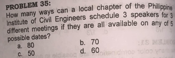 PROBLEM 35:
How many ways can a local chapter of the Philippine
Institute of Civil Engineers schedule 3 speakers for 3
different meetings if they are all available on any of 5
possible dates?
a. 80 b、 70
c. 50 d. 60