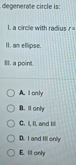 degenerate circle is:
I. a circle with radius r=
II. an ellipse.
III. a point.
A. I only
B. ll only
C. I, II, and III
D. I and III only
E. Ill only