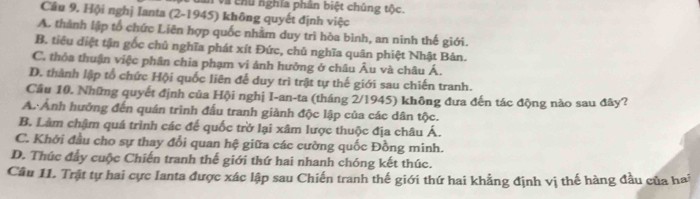 và chủ nghĩa phân biệt chúng tộc.
Cầu 9. Hội nghị Ianta (2-1945) không quyết định việc
A. thành lập tổ chức Liên hợp quốc nhằm duy trì hòa bình, an ninh thế giới.
B. tiêu điệt tận gốc chủ nghĩa phát xít Đức, chủ nghĩa quân phiệt Nhật Bản.
C. thỏa thuận việc phân chia phạm vi ảnh hưởng ở châu Âu và châu Á.
D. thành lập tổ chức Hội quốc liên để duy trì trật tự thế giới sau chiến tranh.
Cầu 10, Những quyết định của Hội nghị I-an-ta (tháng 2/1945) không đưa đến tác động nào sau đây?
A. Ảnh hướng đến quán trình đấu tranh giành độc lập của các dân tộc.
B. Làm chậm quá trình các đế quốc trở lại xâm lược thuộc địa châu Á.
C. Khởi đầu cho sự thay đổi quan hệ giữa các cường quốc Đồng minh.
D. Thúc đẩy cuộc Chiến tranh thế giới thứ hai nhanh chóng kết thúc.
Câu 11. Trật tự hai cực Ianta được xác lập sau Chiến tranh thế giới thứ hai khẳng định vị thế hàng đầu của hai