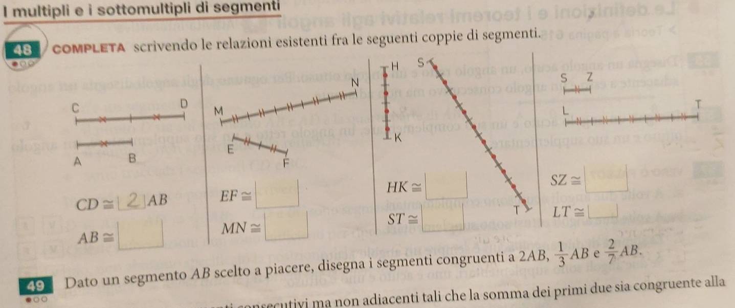 multipli e i sottomultipli di segmenti
48 / compLETa scrivendo le relazioni esistenti fra le seguenti coppie di segmenti.
N
S Z
C
D M
T
E
A B.
F
CD≅_2AB EF≌ □ SZ≌ □
AB≌ □ MN≌ □
LT≌ □
9 Dato un segmento AB scelto a piacere, disegna i segmenti congruenti a 2AB,  1/3 AB e  2/7 AB.
nsecutiyi ma non adiacenti tali che la somma dei primi due sia congruente alla