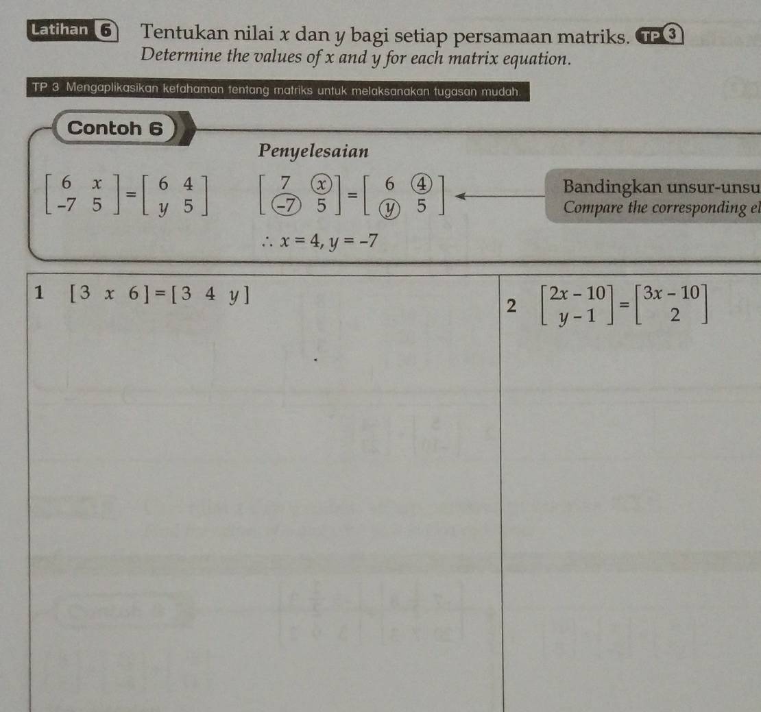 Latihan 6 Tentukan nilai x dan y bagi setiap persamaan matriks. TP
Determine the values of x and y for each matrix equation.
TP 3 Mengaplikasikan kefahaman tentang matriks untuk melaksanakan tugasan mudah
Contoh 6
Penyelesaian
beginbmatrix 6&x -7&5endbmatrix =beginbmatrix 6&4 y&5endbmatrix beginbmatrix 7&x -7&5endbmatrix =beginbmatrix 6&4 y&5endbmatrix
Bandingkan unsur-unsu
Compare the corresponding el