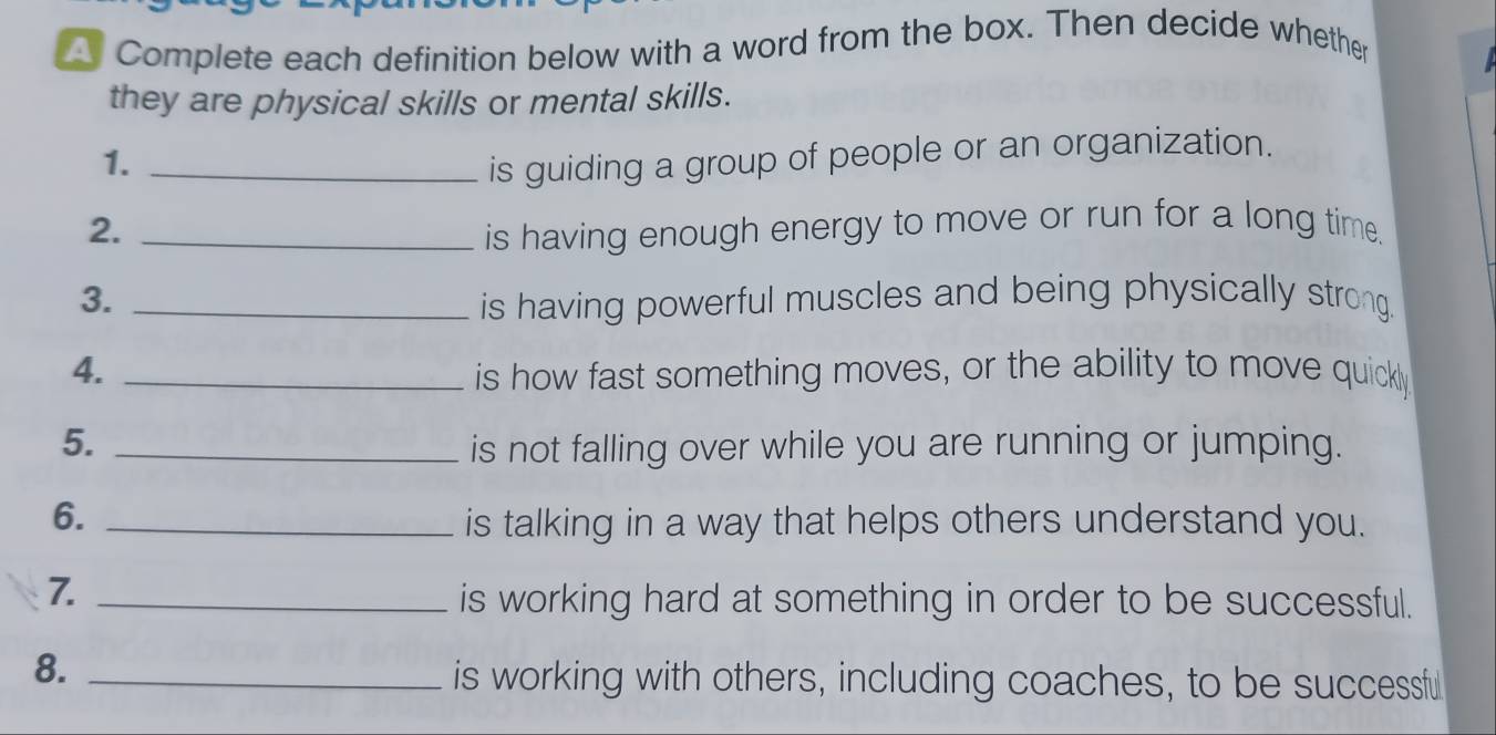 Complete each definition below with a word from the box. Then decide whether 
they are physical skills or mental skills. 
1. _is guiding a group of people or an organization. 
2. _is having enough energy to move or run for a long time. 
3. _is having powerful muscles and being physically strong. 
4. _is how fast something moves, or the ability to move quickly 
5. _is not falling over while you are running or jumping. 
6. _is talking in a way that helps others understand you. 
7._ 
is working hard at something in order to be successful. 
8._ 
is working with others, including coaches, to be successful