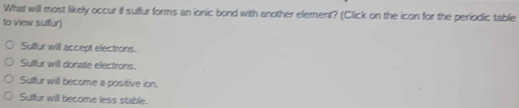 What willl most likely occur if sulfur forms an ionic bond with another element? (Click on the icon for the periodic table
to view sulfur)
Sultur will accept electrons.
Sulfur will donate electrons.
Suffur will become a positive ion.
Suffur will become less stable.