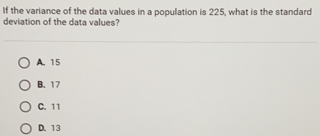 If the variance of the data values in a population is 225, what is the standard
deviation of the data values?
A. 15
B. 17
C. 11
D. 13