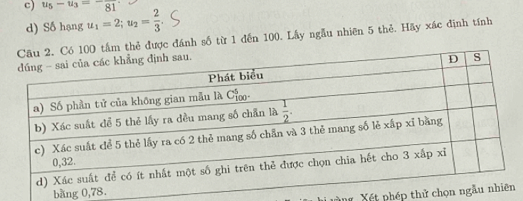 u_5-u_3=-frac 81
d) Số hạng u_1=2;u_2= 2/3 
ó 100 tấm thẻ được đánh số từ 1 đến 100. Lấy ngẫu nhiên 5 thẻ. Hãy xác định tính
bằng 0
Xết phép thử c