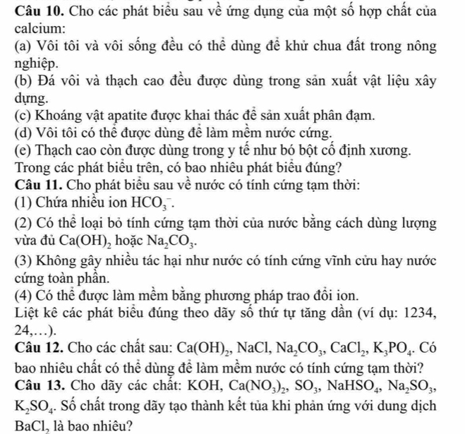 Cho các phát biểu sau về ứng dụng của một số hợp chất của
calcium:
(a) Vôi tôi và vôi sống đều có thể dùng để khử chua đất trong nông
nghiệp.
(b) Đá vôi và thạch cao đều được dùng trong sản xuất vật liệu xây
dựng.
(c) Khoáng vật apatite được khai thác để sản xuất phân đạm.
(d) Vôi tôi có thể được dùng để làm mềm nước cứng.
(e) Thạch cao còn được dùng trong y tế như bó bột cổ định xương.
Trong các phát biểu trên, có bao nhiêu phát biểu đúng?
Câu 11. Cho phát biểu sau về nước có tính cứng tạm thời:
(1) Chứa nhiều ion HCO_3^(-.
(2) Có thể loại bỏ tính cứng tạm thời của nước bằng cách dùng lượng
vừa đủ Ca(OH)_2) hoặc Na_2CO_3.
(3) Không gây nhiều tác hại như nước có tính cứng vĩnh cửu hay nước
cứng toàn phân.
(4) Có thể được làm mềm bằng phương pháp trao đổi ion.
Liệt kê các phát biểu đúng theo dãy số thứ tự tăng dần (ví dụ: 1234,
24,…).
Câu 12. Cho các chất sau: Ca(OH)_2,NaCl,Na_2CO_3,CaCl_2,K_3PO_4. Có
bao nhiêu chất có thể dùng để làm mềm nước có tính cứng tạm thời?
Câu 13. Cho dãy các chất: KOH, Ca(NO_3)_2,SO_3,NaHSO_4,Na_2SO_3,
K_2SO_4. Số chất trong dãy tạo thành kết tủa khi phản ứng với dung dịch
BaCl, là bao nhiêu?