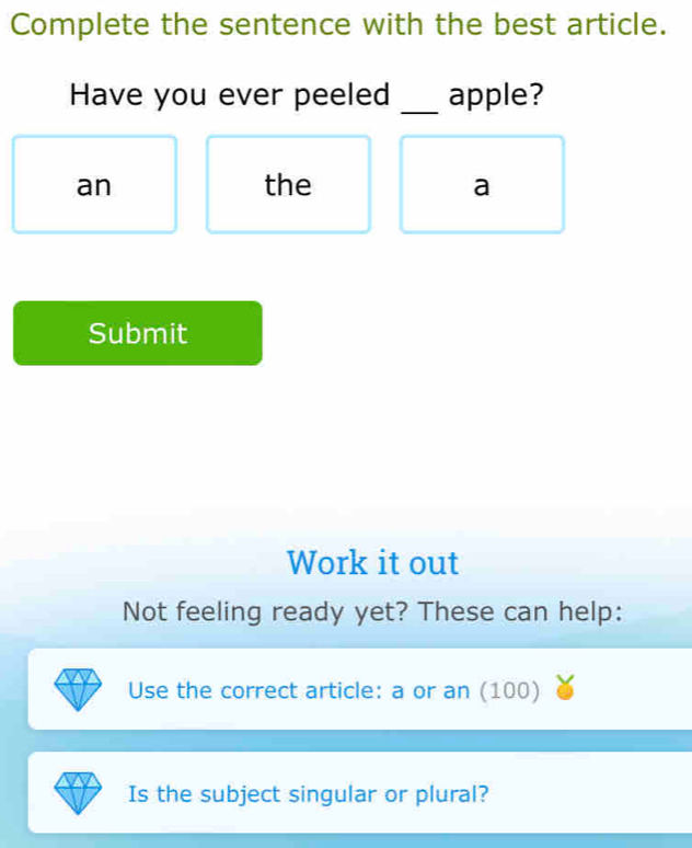 Complete the sentence with the best article. 
Have you ever peeled _apple? 
an the a 
Submit 
Work it out 
Not feeling ready yet? These can help: 
Use the correct article: a or an (100) 
Is the subject singular or plural?